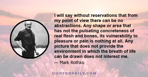 I will say without reservations that from my point of view there can be no abstractions. Any shape or area that has not the pulsating concreteness of real flesh and bones, its vulnerability to pleasure or pain is