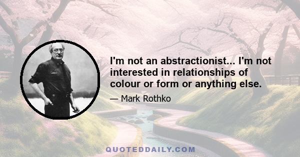 I'm not an abstractionist... I'm not interested in relationships of colour or form or anything else.