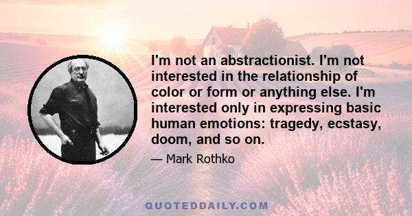 I'm not an abstractionist. I'm not interested in the relationship of color or form or anything else. I'm interested only in expressing basic human emotions: tragedy, ecstasy, doom, and so on.