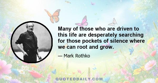 Many of those who are driven to this life are desperately searching for those pockets of silence where we can root and grow.