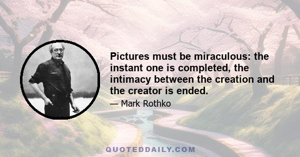 Pictures must be miraculous: the instant one is completed, the intimacy between the creation and the creator is ended.