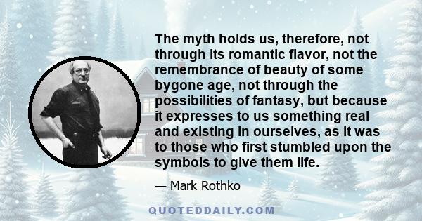 The myth holds us, therefore, not through its romantic flavor, not the remembrance of beauty of some bygone age, not through the possibilities of fantasy, but because it expresses to us something real and existing in