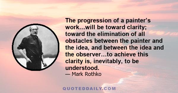 The progression of a painter’s work…will be toward clarity; toward the elimination of all obstacles between the painter and the idea, and between the idea and the observer…to achieve this clarity is, inevitably, to be