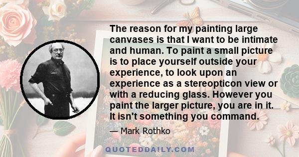 The reason for my painting large canvases is that I want to be intimate and human. To paint a small picture is to place yourself outside your experience, to look upon an experience as a stereopticon view or with a