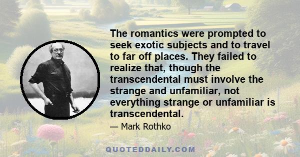 The romantics were prompted to seek exotic subjects and to travel to far off places. They failed to realize that, though the transcendental must involve the strange and unfamiliar, not everything strange or unfamiliar