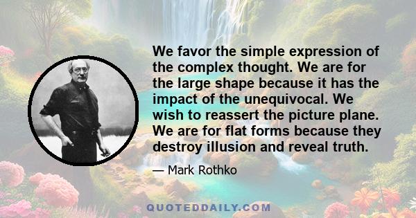 We favor the simple expression of the complex thought. We are for the large shape because it has the impact of the unequivocal. We wish to reassert the picture plane. We are for flat forms because they destroy illusion