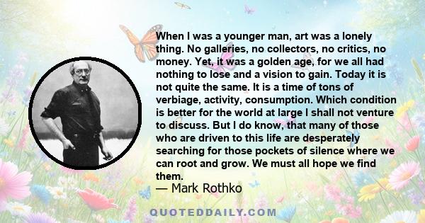 When I was a younger man, art was a lonely thing. No galleries, no collectors, no critics, no money. Yet, it was a golden age, for we all had nothing to lose and a vision to gain. Today it is not quite the same. It is a 