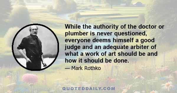 While the authority of the doctor or plumber is never questioned, everyone deems himself a good judge and an adequate arbiter of what a work of art should be and how it should be done.