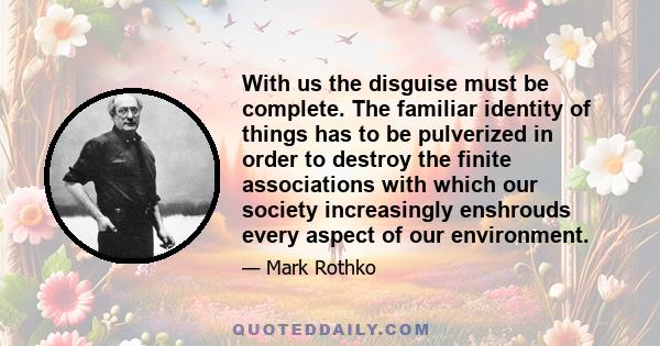 With us the disguise must be complete. The familiar identity of things has to be pulverized in order to destroy the finite associations with which our society increasingly enshrouds every aspect of our environment.