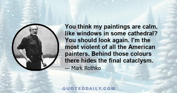 You think my paintings are calm, like windows in some cathedral? You should look again. I'm the most violent of all the American painters. Behind those colours there hides the final cataclysm.