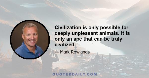 Civilization is only possible for deeply unpleasant animals. It is only an ape that can be truly civilized.