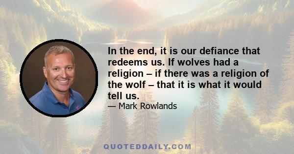 In the end, it is our defiance that redeems us. If wolves had a religion – if there was a religion of the wolf – that it is what it would tell us.