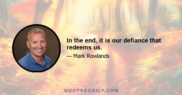 In the end, it is our defiance that redeems us.