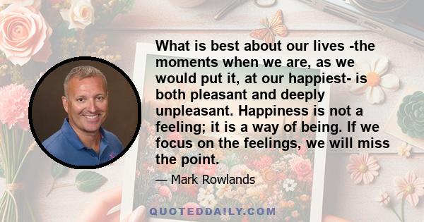 What is best about our lives -the moments when we are, as we would put it, at our happiest- is both pleasant and deeply unpleasant. Happiness is not a feeling; it is a way of being. If we focus on the feelings, we will