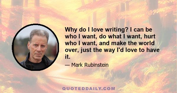 Why do I love writing? I can be who I want, do what I want, hurt who I want, and make the world over, just the way I'd love to have it.