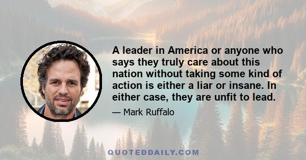 A leader in America or anyone who says they truly care about this nation without taking some kind of action is either a liar or insane. In either case, they are unfit to lead.