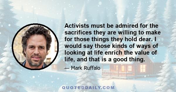 Activists must be admired for the sacrifices they are willing to make for those things they hold dear. I would say those kinds of ways of looking at life enrich the value of life, and that is a good thing.