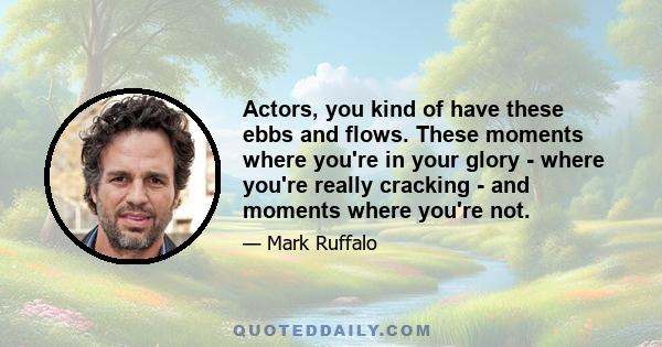 Actors, you kind of have these ebbs and flows. These moments where you're in your glory - where you're really cracking - and moments where you're not.