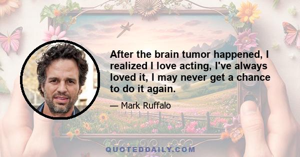 After the brain tumor happened, I realized I love acting, I've always loved it, I may never get a chance to do it again.