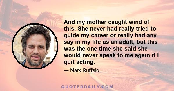 And my mother caught wind of this. She never had really tried to guide my career or really had any say in my life as an adult, but this was the one time she said she would never speak to me again if I quit acting.