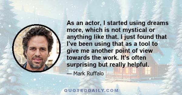 As an actor, I started using dreams more, which is not mystical or anything like that. I just found that I've been using that as a tool to give me another point of view towards the work. It's often surprising but really 