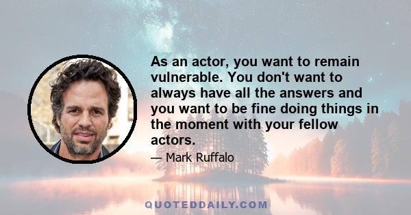 As an actor, you want to remain vulnerable. You don't want to always have all the answers and you want to be fine doing things in the moment with your fellow actors.