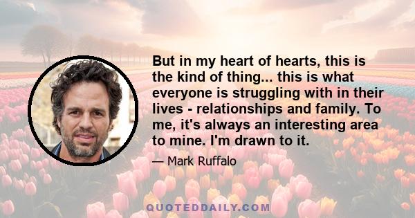 But in my heart of hearts, this is the kind of thing... this is what everyone is struggling with in their lives - relationships and family. To me, it's always an interesting area to mine. I'm drawn to it.