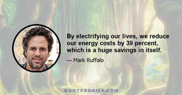 By electrifying our lives, we reduce our energy costs by 39 percent, which is a huge savings in itself.