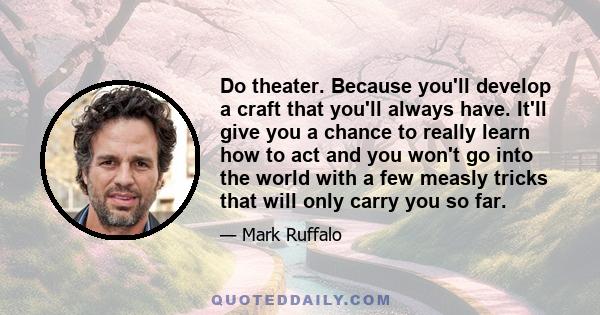 Do theater. Because you'll develop a craft that you'll always have. It'll give you a chance to really learn how to act and you won't go into the world with a few measly tricks that will only carry you so far.