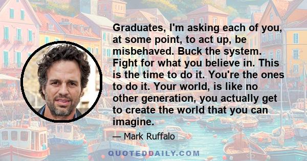 Graduates, I'm asking each of you, at some point, to act up, be misbehaved. Buck the system. Fight for what you believe in. This is the time to do it. You're the ones to do it. Your world, is like no other generation,