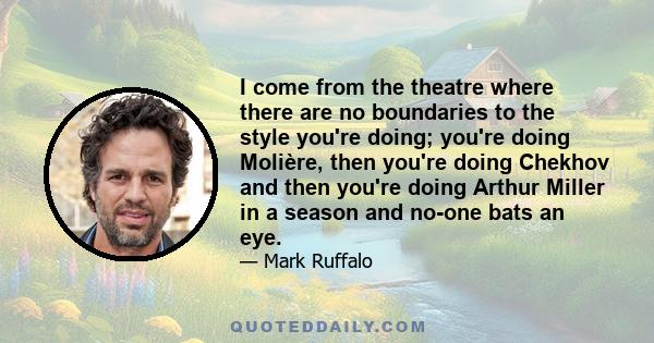 I come from the theatre where there are no boundaries to the style you're doing; you're doing Molière, then you're doing Chekhov and then you're doing Arthur Miller in a season and no-one bats an eye.