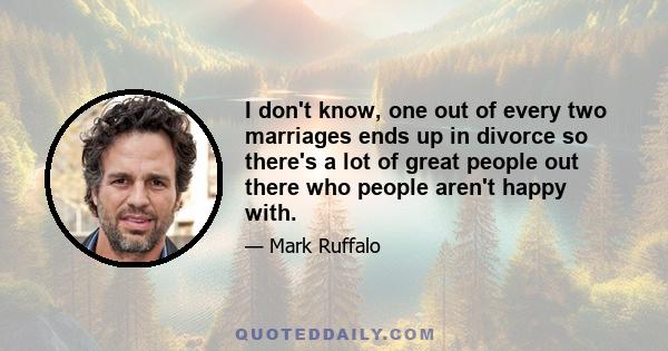 I don't know, one out of every two marriages ends up in divorce so there's a lot of great people out there who people aren't happy with.