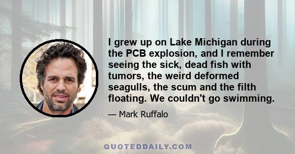 I grew up on Lake Michigan during the PCB explosion, and I remember seeing the sick, dead fish with tumors, the weird deformed seagulls, the scum and the filth floating. We couldn't go swimming.