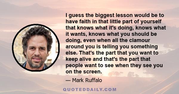 I guess the biggest lesson would be to have faith in that little part of yourself that knows what it's doing, knows what it wants, knows what you should be doing, even when all the clamour around you is telling you