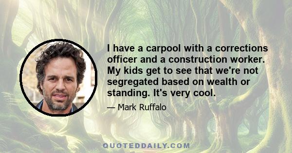 I have a carpool with a corrections officer and a construction worker. My kids get to see that we're not segregated based on wealth or standing. It's very cool.