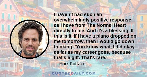 I haven't had such an overwhelmingly positive response as I have from The Normal Heart directly to me. And it's a blessing. If this is it, if I have a piano dropped on me tomorrow, then I would go down thinking, 'You