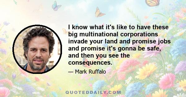 I know what it's like to have these big multinational corporations invade your land and promise jobs and promise it's gonna be safe, and then you see the consequences.