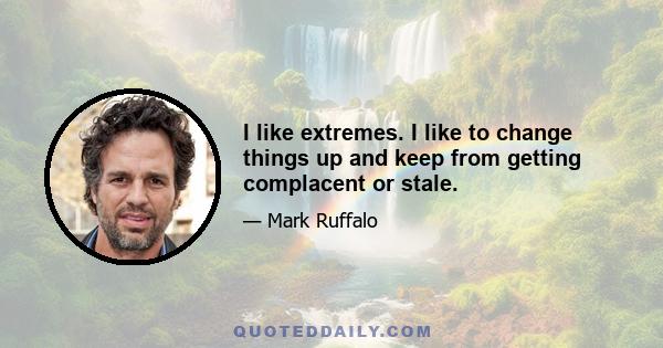 I like extremes. I like to change things up and keep from getting complacent or stale.