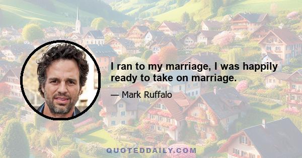 I ran to my marriage, I was happily ready to take on marriage.