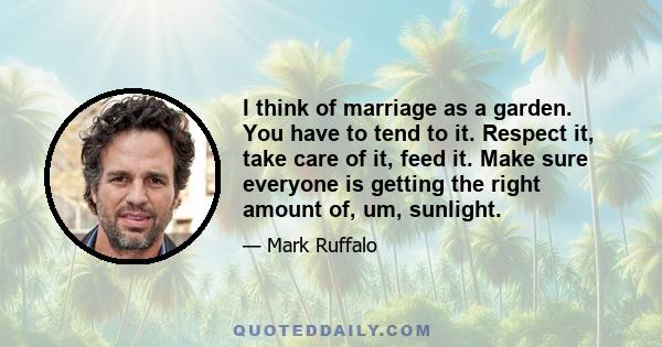 I think of marriage as a garden. You have to tend to it. Respect it, take care of it, feed it. Make sure everyone is getting the right amount of, um, sunlight.