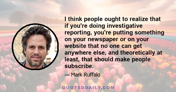 I think people ought to realize that if you're doing investigative reporting, you're putting something on your newspaper or on your website that no one can get anywhere else, and theoretically at least, that should make 