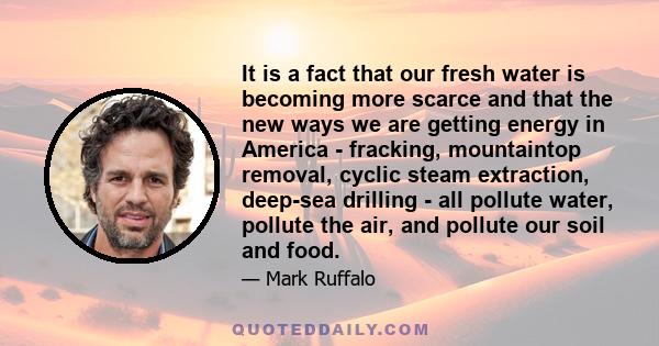 It is a fact that our fresh water is becoming more scarce and that the new ways we are getting energy in America - fracking, mountaintop removal, cyclic steam extraction, deep-sea drilling - all pollute water, pollute