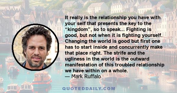 It really is the relationship you have with your self that presents the key to the “kingdom”, so to speak... Fighting is good, but not when it is fighting yourself. Changing the world is good but first one has to start