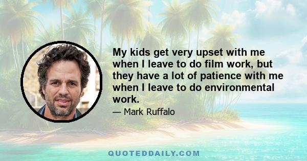 My kids get very upset with me when I leave to do film work, but they have a lot of patience with me when I leave to do environmental work.