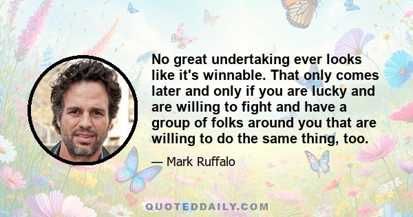 No great undertaking ever looks like it's winnable. That only comes later and only if you are lucky and are willing to fight and have a group of folks around you that are willing to do the same thing, too.