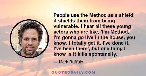 People use the Method as a shield; it shields them from being vulnerable. I hear all these young actors who are like, 'I'm Method, I'm gonna go live in the house, you know, I totally get it, I've done it, I've been