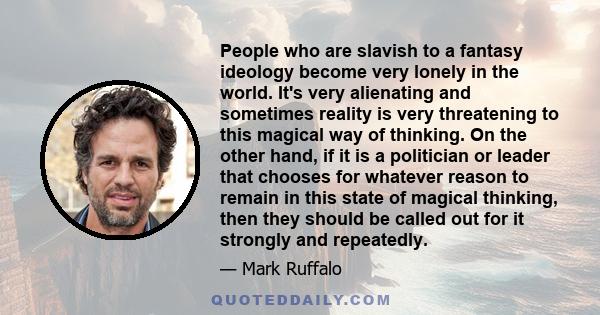 People who are slavish to a fantasy ideology become very lonely in the world. It's very alienating and sometimes reality is very threatening to this magical way of thinking. On the other hand, if it is a politician or