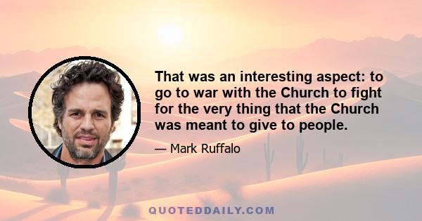 That was an interesting aspect: to go to war with the Church to fight for the very thing that the Church was meant to give to people.