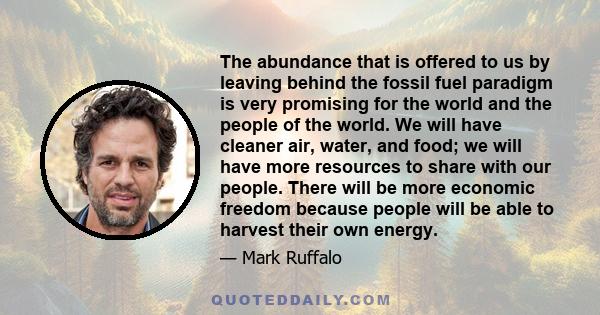 The abundance that is offered to us by leaving behind the fossil fuel paradigm is very promising for the world and the people of the world. We will have cleaner air, water, and food; we will have more resources to share 