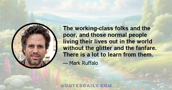 The working-class folks and the poor, and those normal people living their lives out in the world without the glitter and the fanfare. There is a lot to learn from them.